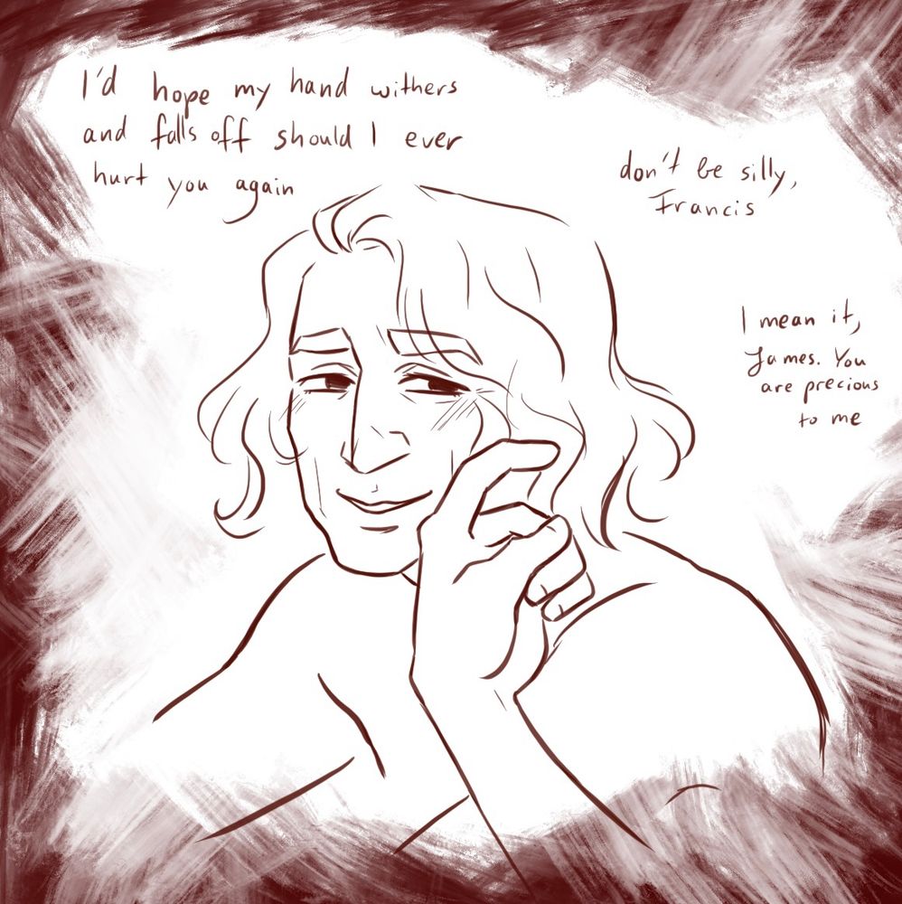 James from the shoulders up, smiling fondly, Francis’ hand is by his face, reaching out to stroke his cheek with a finger gently. More messy dark red brush strokes frame him.
The dialogue reads “I’d hope my hand withers and falls off should I ever hurt you again” “don’t be silly, Francis” “I mean it, James. You are precious to me”
