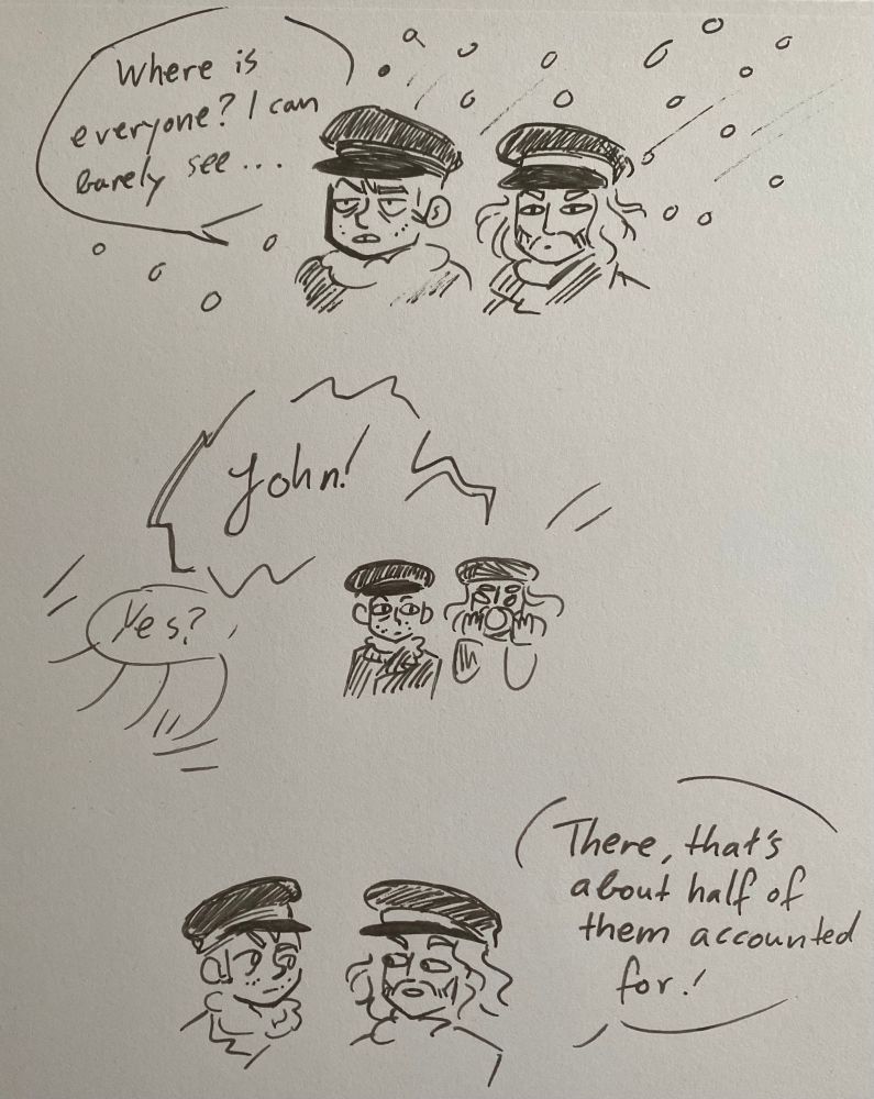 Photo of a sketched comic. Francis and Blanky are standing together as it’s snowing hard. Francis is squinting and saying “where is everyone? I can barely see”
Next Blanky is yelling “John!” to which several voices reply “yes”
In the final sketch Francis and Blanky are staring at each other as Blanky says “There, that’s about half of them accounted for!” 