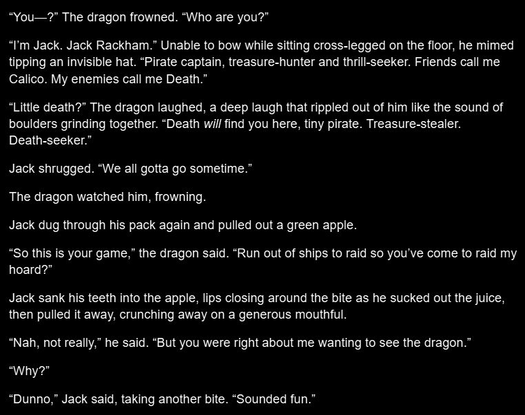 “You—?” The dragon frowned. “Who are you?”

“I’m Jack. Jack Rackham.” Unable to bow while sitting cross-legged on the floor, he mimed tipping an invisible hat. “Pirate captain, treasure-hunter and thrill-seeker. Friends call me Calico. My enemies call me Death.”

“Little death?” The dragon laughed, a deep laugh that rippled out of him like the sound of boulders grinding together. “Death will find you here, tiny pirate. Treasure-stealer. Death-seeker.”

Jack shrugged. “We all gotta go sometime.”

The dragon watched him, frowning.

Jack dug through his pack again and pulled out a green apple.

“So this is your game,” the dragon said. “Run out of ships to raid so you’ve come to raid my hoard?”

Jack sank his teeth into the apple, lips closing around the bite as he sucked out the juice, then pulled it away, crunching away on a generous mouthful. 

“Nah, not really,” he said. “But you were right about me wanting to see the dragon.”

“Why?”

“Dunno,” Jack said, taking another bite. “Sounded fun.” 