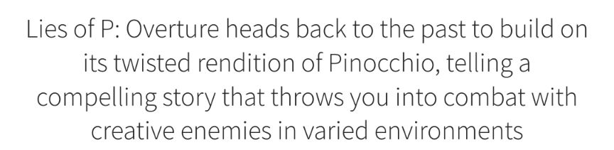 “Lies of P: Overture heads back to the past to build on its twisted rendition of Pinocchio, telling a compelling story that throws you into combat with creative enemies in varied environments” —Richard Wakeling, writing for GameSpot