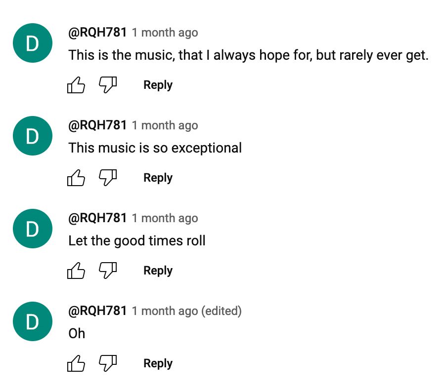 Four consecutive youtube comments from the same user:

@RQH781
1 month ago
This is the music, that I always hope for, but rarely ever get.

@RQH781
1 month ago
This music is so exceptional

@RQH781
1 month ago
Let the good times roll

@RQH781
1 month ago (edited)
Oh