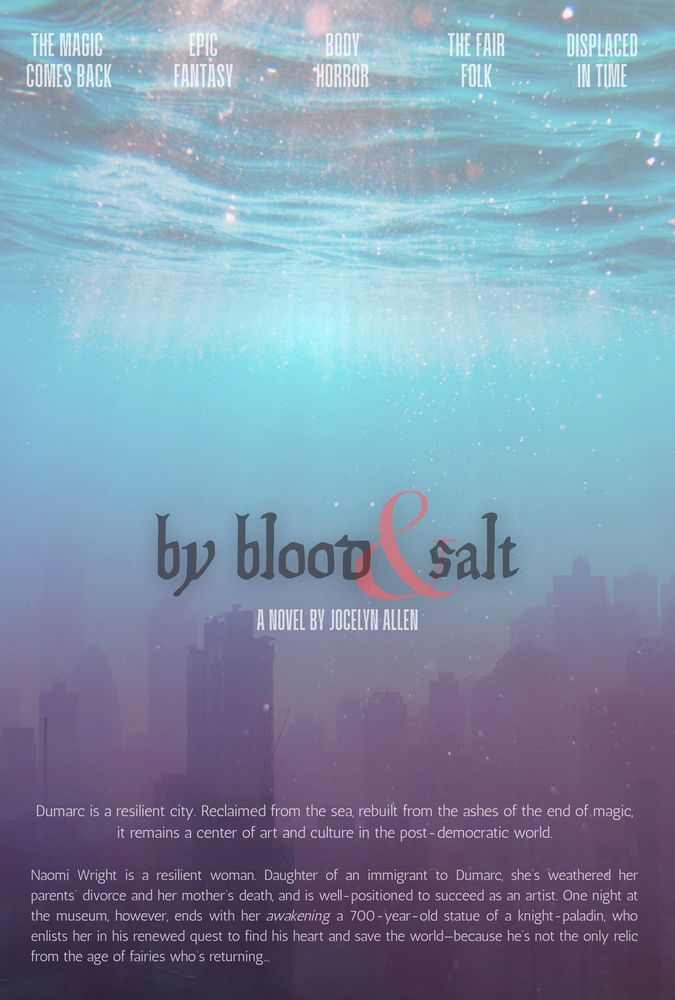 a film-poster-style graphic, of a city seemingly underwater. the text on it reads: 

THE MAGIC COMES BACK
EPIC FANTASY
BODY HORROR
THE FAIR FOLK
DISPLACED IN TIME
by blood & salt
A NOVEL BY JOCELYN ALLEN
Dumarc is a resilient city. Reclaimed from the sea, rebuilt from the ashes of the end of magic, it remains a center of art and culture in the post - democratic world.
Naomi Wright is a resilient woman. Daughter of an immigrant to Dumarc, she's weathered her parents divorce and her mother's death, and is well-positioned to succeed as an artist. One night at the museum, however, ends with her awakening a 700-year-old statue of a knight -paladin, who enlists her in his renewed quest to find his heart and save the world-because he's not the only relic from the age of fairies who's returning...
