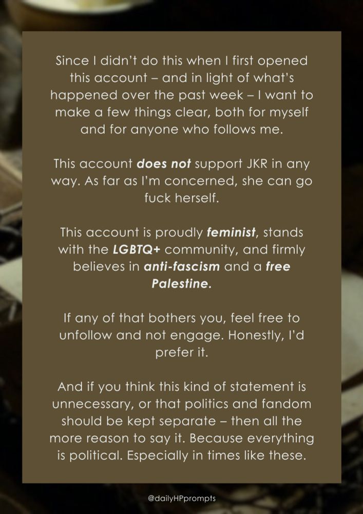 Statement:

Since I didn’t do this when I first opened this account – and in light of what’s happened over the past week – I want to make a few things clear, both for myself and for anyone who follows me.

This account does not support JKR in any way. As far as I’m concerned, she can go fuck herself.

This account is proudly feminist, stands with the LGBTQ+ community, and firmly believes in anti-fascism and a free Palestine.

If any of that bothers you, feel free to unfollow and not engage. Honestly, I’d prefer it.

And if you think this kind of statement is unnecessary, or that politics and fandom should be kept separate – then all the more reason to say it. Because everything is political. Especially in times like these.