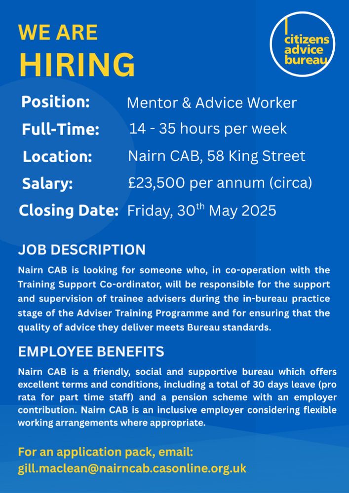 Nairn CAB are Hiring - Position: Mentor & Advice Worker - Full Time: 14 - 35 hours per week - Location: Nairn CAB, 58 King Street - Salary: £23,500 per annum (circa) - Closing Date: Friday, 30th May 2025 - Job Description: Nairn CAB is looking for someone who, in co-operation with the Training Support Co-ordinator, will be responsible for the support and supervision of trainee advisers during the in-bureau practice stage of the Adviser Training Programme and for ensuring that the quality of advice they deliver meets Bureau standards. - Benefits: Nairn CAB is a friendly, social and supportive bureau which offers excellent terms and conditions, including a total of 30 days leave (pro rata for part time staff) and a pension scheme with an employer contribution. Nairn CAB is an inclusive employer considering flexible working arrangements where appropriate. - For an application pack, email: gill.maclean@nairncab.casonline.org.uk