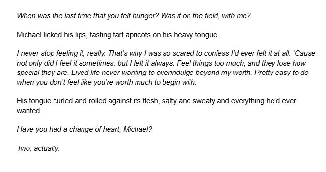 When was the last time that you felt hunger? Was it on the field, with me?

Michael licked his lips, tasting tart apricots on his heavy tongue. 

I never stop feeling it, really. That’s why I was so scared to confess I’d ever felt it at all. ‘Cause not only did I feel it sometimes, but I felt it always. Feel things too much, and they lose how special they are. Lived life never wanting to overindulge beyond my worth. Pretty easy to do when you don’t feel like you’re worth much to begin with. 

His tongue curled and rolled against its flesh, salty and sweaty and everything he’d ever wanted.

Have you had a change of heart, Michael?

Two, actually. 