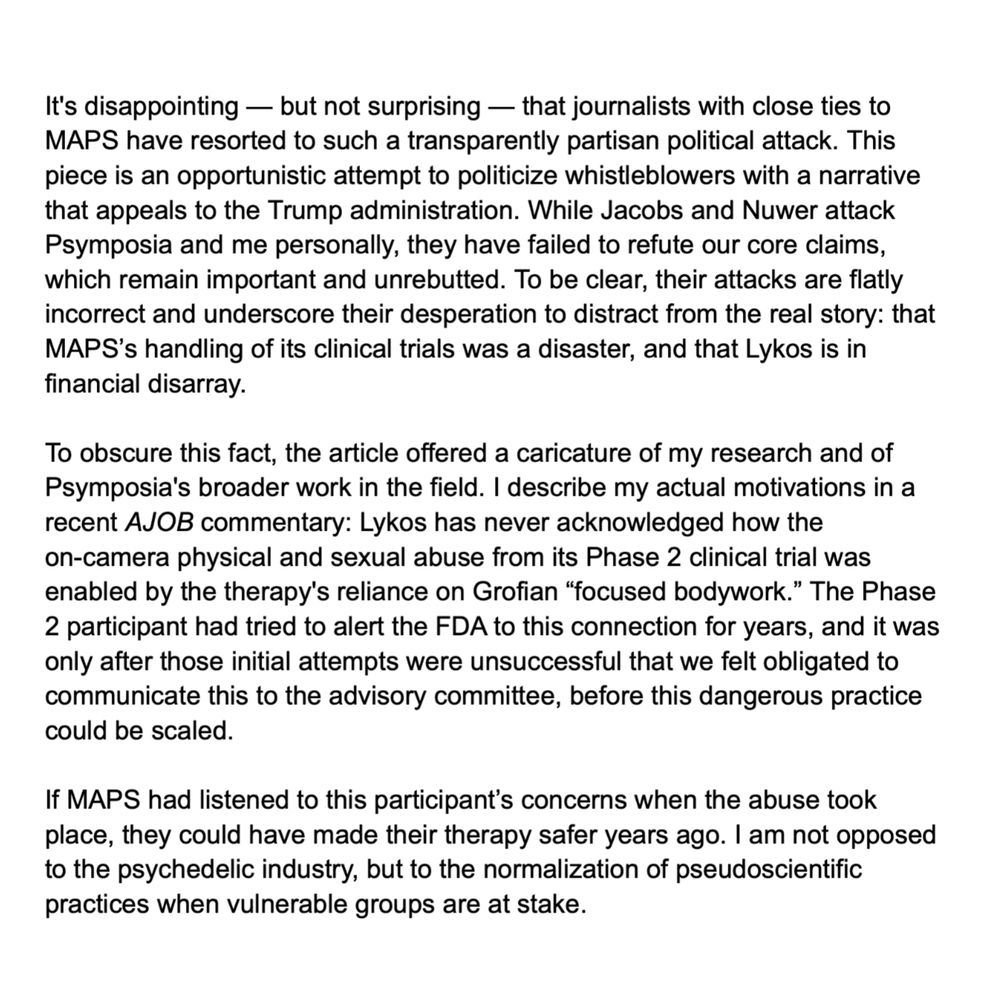It's disappointing — but not surprising — that journalists with close ties to MAPS have resorted to such a transparently partisan political attack. This piece is an opportunistic attempt to politicize whistleblowers with a narrative that appeals to the Trump administration. While Jacobs and Nuwer attack Psymposia and me personally, they have failed to refute our core claims, which remain important and unrebutted. To be clear, their attacks are flatly incorrect and underscore their desperation to distract from the real story: that MAPS’s handling of its clinical trials was a disaster, and that Lykos is in financial disarray.

To obscure this fact, the article offered a caricature of my research and of Psymposia's broader work in the field. I describe my actual motivations in a recent AJOB commentary: Lykos has never acknowledged how the on-camera physical and sexual abuse from its Phase 2 clinical trial was enabled by the therapy's reliance on Grofian “focused bodywork.” The Phase 2 participant had tried to alert the FDA to this connection for years, and it was only after those initial attempts were unsuccessful that we felt obligated to communicate this to the advisory committee, before this dangerous practice could be scaled.

If MAPS had listened to this participant’s concerns when the abuse took place, they could have made their therapy safer years ago. I am not opposed to the psychedelic industry, but to the normalization of pseudoscientific practices when vulnerable groups are at stake.