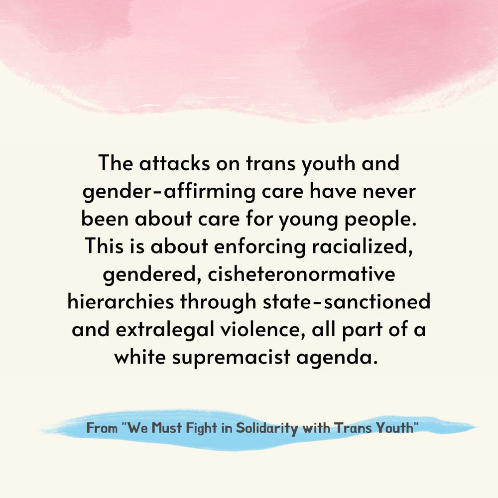 Black text on a beige background, decorated with pale pink at the top and a sliver of pale blue at the bottom: "The attacks on trans youth and gender-affirming care have never been about care for young people. This is about enforcing racialized, gendered, cisheteronormative hierarchies through state-sanctioned and extralegal violence, all part of a white supremacist agenda.

—From 'We Must Fight in Solidarity with Trans Youth'"
