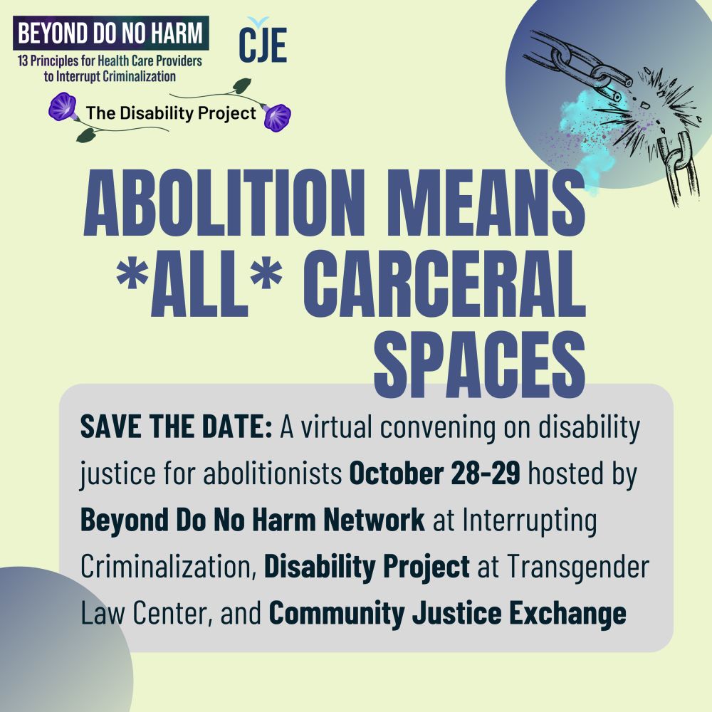 Event graphic with blue all caps text on a light green background, and an image of a chain breaking. The event title is: "Abolition Means *All* Carceral Spaces." Below is a grey box with black text: "Save the date: A virtual convening on disability justice for abolitionists October 28-29 hosted by the Beyond Do No Harm Network at Interrupting Criminalization, Disability Project at Transgender Law Center, and Community Justice Exchange." Logos for the respective organizations are in the upper left corner.
