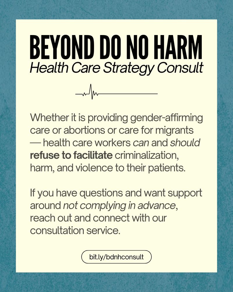 Inside a dark turquoise frame, black text on a pale beige background. At the top, the title “Beyond Do No Harm. Health Care Strategy Consult.” Below is an EKG line, followed by text: 

“Whether it is providing gender-affirming care or abortions or care for migrants — health care workers can and should refuse to facilitate criminalization, harm, and violence to their patients.

If you have questions and want support around not complying in advance, reach out and connect with our consultation service.” 

At the bottom is the URL “bit.ly/bdnhconsult”