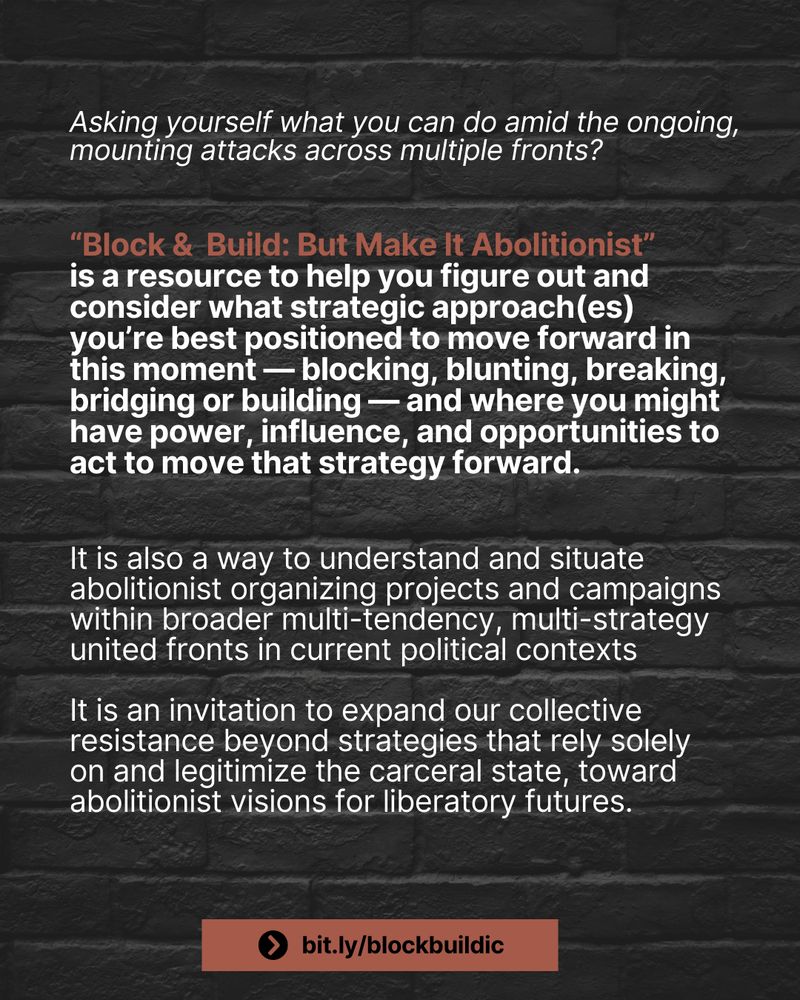 White text on a black brick background: “Asking yourself what you can do amid the ongoing, mounting attacks across multiple fronts?

‘Block & Build: But Make It Abolitionist’ is a resource to help you figure out and consider what strategic approach(es) you're best positioned to move forward in this moment — blocking, blunting, breaking, bridging or building — and where you might have power, influence, and opportunities to act to move that strategy forward.

It is also a way to understand and situate abolitionist organizing projects and campaigns within broader multi-tendency, multi-strategy united fronts in current political contexts

It is an invitation to expand our collective resistance beyond strategies that rely solely on and legitimize the carceral state, toward abolitionist visions for liberatory futures.”