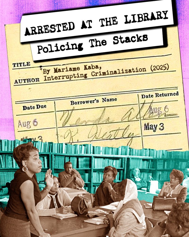 Collage featuring stylized type-writer text, a yellow library book check-out slip, and a black-and white photo of a group of Black women (and one man) around a table at a library, surrounded by books that have been tinted green. The text on the library slip reads: "Title: Arrested at the Library. Policing the Stacks. Author: By Mariame Kaba, Interrupting Criminalization (2025)." 