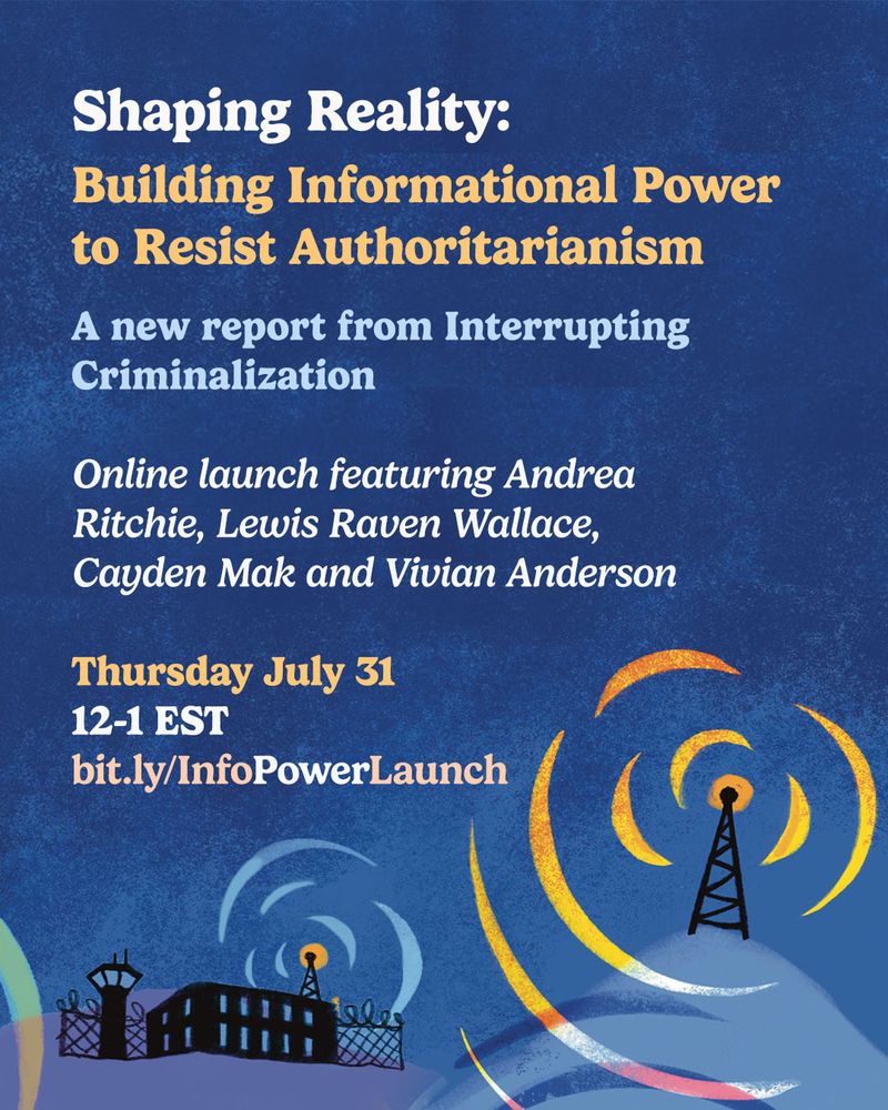 Event graphic featuring pale text on a blue background, with an illustration at the bottom of a prison in black, with a data tower pinging across to another tower on a hill. The text reads: "Shaping Reality: Building Information Power to Resist Authoritarianism. A new report from Interrupting Criminalization. 

Online launch featuring Andrea Ritchie, Lewis Raven Wallace, Cayden Mak and Vivian Anderson.

Thursday July 31
12-1 EST
bit.ly/InfoPowerLaunch"