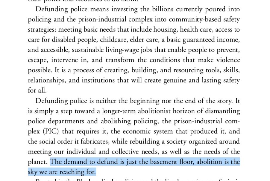 Excerpt from the book No More Police by Andrea J. Ritchie and Mariame Kaba: "Defunding police means investing the billions currently poured into policing and the prison-industrial complex into community-based safety strategies: meeting basic needs that include housing, health care, access to care for disabled people, childcare, elder care, a basic guaranteed income, and accessible, sustainable living-wage jobs that enable people to prevent, escape, intervene in, and transform the conditions that make violence possible. It is a process of creating, building, and resourcing tools, skills, relationships, and institutions that will create genuine and lasting safety for all.

Defunding police is neither the beginning nor the end of the story. It is simply a step toward a longer-term abolitionist horizon of dismantling police departments and abolishing policing, the prison-industrial complex (PIC) that requires it, the economic system that produced it, and the social order it fabricates, while rebuilding a society organized around meeting our individual and collective needs, as well as the needs of the planet. The demand to defund is just the basement floor, abolition is the sky we are reaching for."