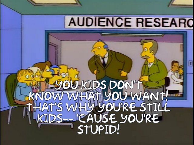 simpsons screenshot in an audience research room, a bunch of kids are behind a table being surveyed, and the person monitoring the survey berates them

You kids don't know what you want! That's why you're still kids--- 'cause you're stupid!