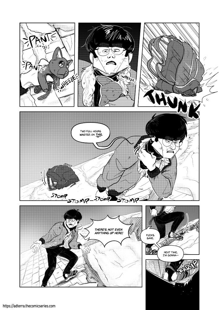 Transcript

Nyangi stares at the cat plushie. 

Nyangi: (SFX: *pant* *pant* *wheeze* *...wheeze*)

Nyangi's backpack lands on top of the plushie with a loud THUNK. He stalks away from it, not noticing a thin, snow-covered tarp nailed to the roof in front of him. 

Nyangi: Two full hours wasted on THIS (SFX: Stomp stomp stomp stomp). There's not even anything up here! Fuck's sake. Next time, I'm gonna--

The tarp rips as Nyangi steps onto it with his full weight. There is nothing below it. 

SFX: rRRIP