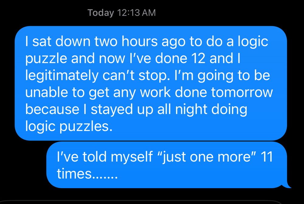 Two iMessages sent at 12:13 AM:
1. I sat down two hours ago to do a logic puzzle and now I’ve done 12 and I legitimately can’t stop. I’m going to be unable to get any work done tomorrow because I stayed up all night doing logic puzzles.
2. I’ve told myself “just one more” 11 times…….