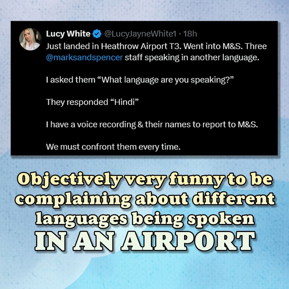 Screenshot of a tweet which reads: Lucy White @LucyJayneWhite1 Just landed in Heathrow Airport T3. Went into M&S. Three @marksandspencer staff speaking in another language.
lasked them *What language are you speaking?"
They responded " Hindi"
Ihave a voice recording & their names to report to M&S. We must confront them every time.

Below which is a caption commenting on the tweet reading:

Objectively very funny to be complaining about different languages being spoken IN AN AIRPORT