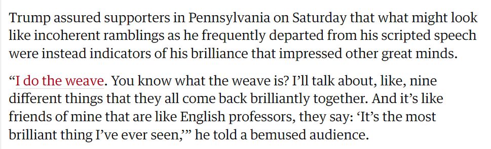 Trump assured supporters in Pennsylvania on Saturday that what might look like incoherent ramblings as he frequently departed from his scripted speech were instead indicators of his brilliance that impressed other great minds. 
"I do the weave. You know what the weave is? I'll talk about, like, nine different things that they all come back brilliantly together. And it's like friends of mine that are like English professors, they say: 'It's the most brilliant thing I've ever seen,'" he told a bemused audience.