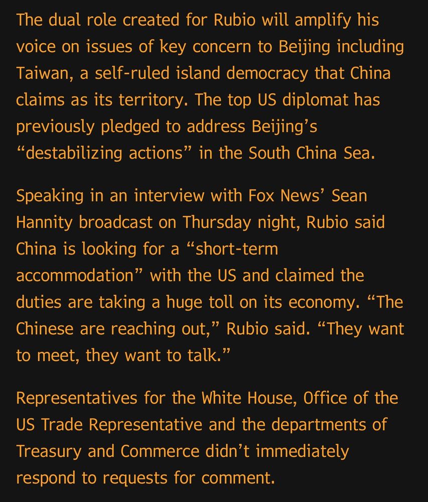 The dual role created for Rubio will amplify his voice on issues of key concern to Beijing including Taiwan, a self-ruled island democracy that China claims as its territory. The top US diplomat has previously pledged to address Beijing's
"destabilizing actions" in the South China Sea.
Speaking in an interview with Fox News' Sean Hannity broadcast on Thursday night, Rubio said China is looking for a "short-term accommodation" with the US and claimed the duties are taking a huge toll on its economy. "The Chinese are reaching out," Rubio said. "They want to meet, they want to talk."
Representatives for the White House, Office of the US Trade Representative and the departments of Treasury and Commerce didn't immediately respond to requests for comment.