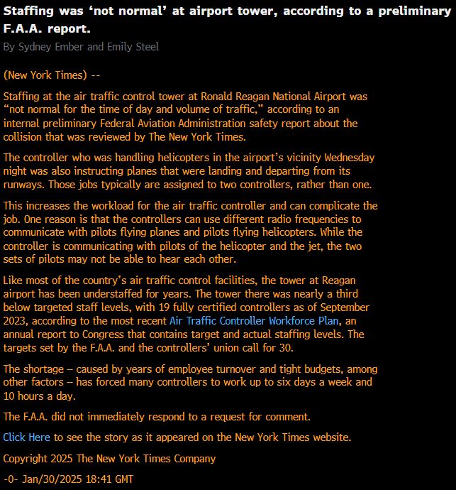 Staffing was ‘not normal’ at airport tower, according to a preliminary F.A.A. report.
By Sydney Ember and Emily Steel
(New York Times) --
Staffing at the air traffic control tower at Ronald Reagan National Airport was “not normal for the time of day and volume of traffic,” according to an internal preliminary Federal Aviation Administration safety report about the collision that was reviewed by The New York Times.
The controller who was handling helicopters in the airport’s vicinity Wednesday night was also instructing planes that were landing and departing from its runways. Those jobs typically are assigned to two controllers, rather than one.
This increases the workload for the air traffic controller and can complicate the job. One reason is that the controllers can use different radio frequencies to communicate with pilots flying planes and pilots flying helicopters. While the controller is communicating with pilots of the helicopter and the jet, the two sets of pilots may not be able to hear each other.
Like most of the country’s air traffic control facilities, the tower at Reagan airport has been understaffed for years. The tower there was nearly a third below targeted staff levels, with 19 fully certified controllers as of September 2023, according to the most recent Air Traffic Controller Workforce Plan, an annual report to Congress that contains target and actual staffing levels. The targets set by the F.A.A. and the controllers’ union call for 30.
The shortage — caused by years of employee turnover and tight budgets, among other factors — has forced many controllers to work up to six days a week and 10 hours a day.
The F.A.A. did not immediately respond to a request for comment.
Click Here to see the story as it appeared on the New York Times website.
Copyright 2025 The New York Times Company
-0- Jan/30/2025 18:41 GMT