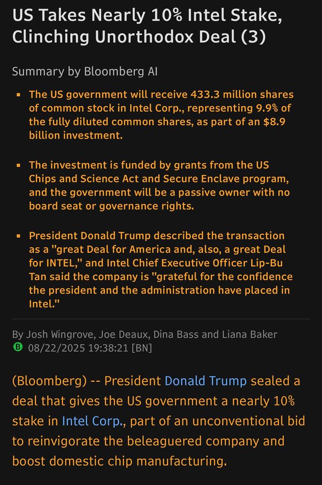 US Takes Nearly 10% Intel Stake, Clinching Unorthodox Deal (3) Summary by Bloomberg Al • The US government will receive 433.3 million shares of common stock in Intel Corp., representing 9.9% of the fully diluted common shares, as part of an $8.9 billion investment. • The investment is funded by grants from the US Chips and Science Act and Secure Enclave program, and the government will be a passive owner with no board seat or governance rights. • President Donald Trump described the transaction as a 