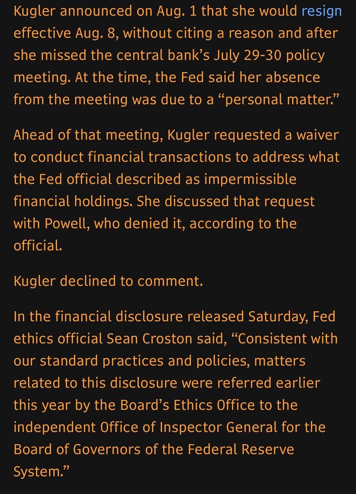 Kugler announced on Aug. 1 that she would resign effective Aug. 8, without citing a reason and after she missed the central bank's July 29-30 policy meeting. At the time, the Fed said her absence from the meeting was due to a "personal matter."
Ahead of that meeting, Kugler requested a waiver to conduct financial transactions to address what the Fed official described as impermissible financial holdings. She discussed that request with Powell, who denied it, according to the official.
Kugler declined to comment.
In the financial disclosure released Saturday, Fed ethics official Sean Croston said, "Consistent with our standard practices and policies, matters related to this disclosure were referred earlier this year by the Board's Ethics Office to the independent Office of Inspector General for the Board of Governors of the Federal Reserve System."