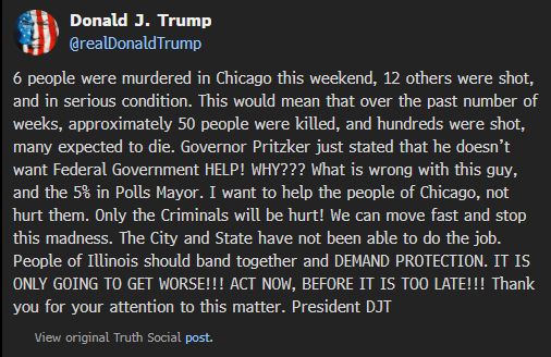 Donald J. Trump
@realDonaldTrump
6 people were murdered in Chicago this weekend, 12 others were shot, and in serious condition. This would mean that over the past number of weeks, approximately 50 people were killed, and hundreds were shot, many expected to die. Governor Pritzker just stated that he doesn’t want Federal Government HELP! WHY??? What is wrong with this guy, and the 5% in Polls Mayor. I want to help the people of Chicago, not hurt them. Only the Criminals will be hurt! We can move fast and stop this madness. The City and State have not been able to do the job. People of Illinois should band together and DEMAND PROTECTION. IT IS ONLY GOING TO GET WORSE!!! ACT NOW, BEFORE IT IS TOO LATE!!! Thank you for your attention to this matter. President DJT

