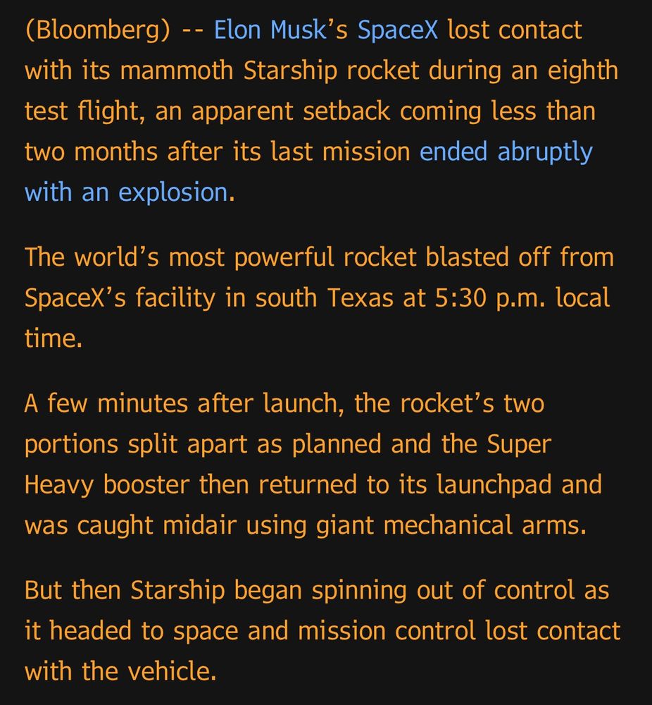 (Bloomberg) -- Elon Musk's SpaceX lost contact with its mammoth Starship rocket during an eighth test flight, an apparent setback coming less than two months after its last mission ended abruptly with an explosion.
The world's most powerful rocket blasted off from SpaceX's facility in south Texas at 5:30 p.m. local time.
A few minutes after launch, the rocket's two portions split apart as planned and the Super Heavy booster then returned to its launchpad and was caught midair using giant mechanical arms.
But then Starship began spinning out of control as it headed to space and mission control lost contact with the vehicle.