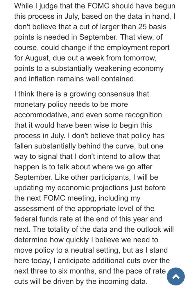 While I judge that the FOMC should have begun this process in July, based on the data in hand, I don't believe that a cut of larger than 25 basis points is needed in September. That view, of course, could change if the employment report for August, due out a week from tomorrow, points to a substantially weakening economy and inflation remains well contained. I think there is a growing consensus that monetary policy needs to be more accommodative, and even some recognition that it would have been wise to begin this process in July. I don't believe that policy has fallen substantially behind the curve, but one way to signal that I don't intend to allow that happen is to talk about where we go after September. Like other participants, I will be updating my economic projections just before the next FOMC meeting, including my assessment of the appropriate level of the federal funds rate at the end of this year and next. The totality of the data and the outlook will determine how quickly I believe we need to move policy to a neutral setting, but as I stand here today, I anticipate additional cuts over the next three to six months, and the pace of rate cuts will be driven by the incoming data.
