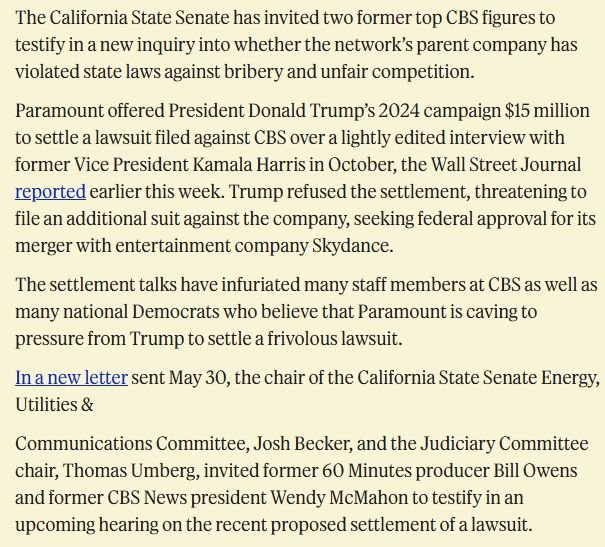The California State Senate has invited two former top CBS figures to testify in a new inquiry into whether the network’s parent company has violated state laws against bribery and unfair competition.

Paramount offered President Donald Trump’s 2024 campaign $15 million to settle a lawsuit filed against CBS over a lightly edited interview with former Vice President Kamala Harris in October, the Wall Street Journal reported earlier this week. Trump refused the settlement, threatening to file an additional suit against the company, seeking federal approval for its merger with entertainment company Skydance.

The settlement talks have infuriated many staff members at CBS as well as many national Democrats who believe that Paramount is caving to pressure from Trump to settle a frivolous lawsuit.

In a new letter sent May 30, the chair of the California State Senate Energy, Utilities &

Communications Committee, Josh Becker, and the Judiciary Committee chair, Thomas Umberg, invited former 60 Minutes producer Bill Owens and former CBS News president Wendy McMahon to testify in an upcoming hearing on the recent proposed settlement of a lawsuit.