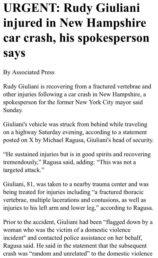 URGENT: Rudy Giuliani injured in New Hampshire car crash, his spokesperson says By Associated Press Rudy Giuliani is recovering from a fractured vertebrae and other injuries following a car crash in New Hampshire, a spokesperson for the former New York City mayor said Sunday. Giuliani's vehicle was struck from behind while traveling on a highway Saturday evening, according to a statement posted on X by Michael Ragusa, Giuliani's head of security. 