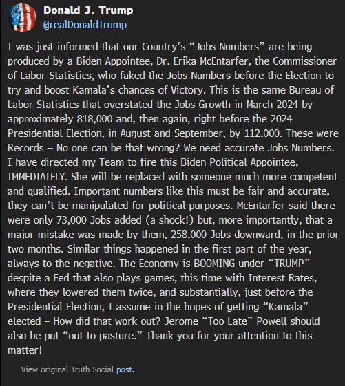 
Donald J. Trump
@realDonaldTrump
I was just informed that our Country’s “Jobs Numbers” are being produced by a Biden Appointee, Dr. Erika McEntarfer, the Commissioner of Labor Statistics, who faked the Jobs Numbers before the Election to try and boost Kamala’s chances of Victory. This is the same Bureau of Labor Statistics that overstated the Jobs Growth in March 2024 by approximately 818,000 and, then again, right before the 2024 Presidential Election, in August and September, by 112,000. These were Records — No one can be that wrong? We need accurate Jobs Numbers. I have directed my Team to fire this Biden Political Appointee, IMMEDIATELY. She will be replaced with someone much more competent and qualified. Important numbers like this must be fair and accurate, they can’t be manipulated for political purposes. McEntarfer said there were only 73,000 Jobs added (a shock!) but, more importantly, that a major mistake was made by them, 258,000 Jobs downward, in the prior two months. Similar things happened in the first part of the year, always to the negative. The Economy is BOOMING under “TRUMP” despite a Fed that also plays games, this time with Interest Rates, where they lowered them twice, and substantially, just before the Presidential Election, I assume in the hopes of getting “Kamala” elected – How did that work out? Jerome “Too Late” Powell should also be put “out to pasture.” Thank you for your attention to this matter!

