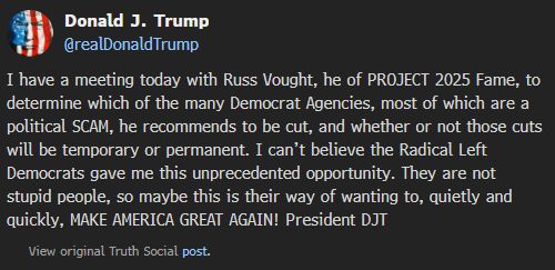 Donald J. Trump
@realDonaldTrump
I have a meeting today with Russ Vought, he of PROJECT 2025 Fame, to determine which of the many Democrat Agencies, most of which are a political SCAM, he recommends to be cut, and whether or not those cuts will be temporary or permanent. I can’t believe the Radical Left Democrats gave me this unprecedented opportunity. They are not stupid people, so maybe this is their way of wanting to, quietly and quickly, MAKE AMERICA GREAT AGAIN! President DJT

