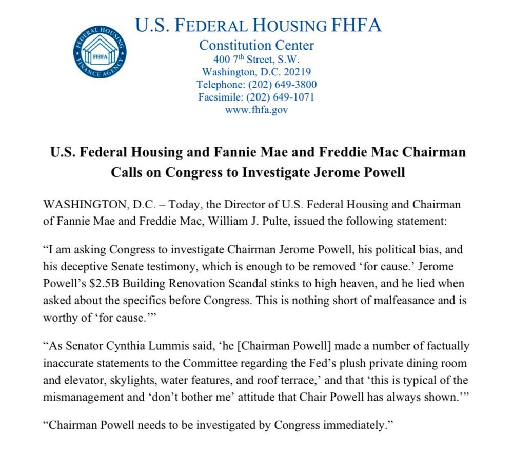 FHEA
PANGE LEM
U.S. FEDERAL HOUSING FHFA
Constitution Center
400 7th Street, S.W.
Washington, D.C. 20219
Telephone: (202) 649-3800
Facsimile: (202) 649-1071
www.fhfa.gov
U.S. Federal Housing and Fannie Mae and Freddie Mac Chairman
Calls on Congress to Investigate Jerome Powell
WASHINGTON, D.C. - Today, the Director of U.S. Federal Housing and Chairman of Fannie Mae and Freddie Mac, William J. Pulte, issued the following statement:
"I am asking Congress to investigate Chairman Jerome Powell, his political bias, and his deceptive Senate testimony, which is enough to be removed 'for cause.' Jerome Powell's $2.5B Building Renovation Scandal stinks to high heaven, and he lied when asked about the specifics before Congress. This is nothing short of malfeasance and is worthy of 'for cause.""
"As Senator Cynthia Lummis said, 'he [Chairman Powell] made a number of factually inaccurate statements to the Committee regarding the Fed's plush private dining room and elevator, skylights, water features, and roof terrace,' and that 'this is typical of the mismanagement and 'don't bother me' attitude that Chair Powell has always shown.'"
"Chairman Powell needs to be investigated by Congress immediately."