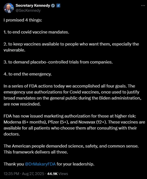  Secretary Kennedy @SecKennedy I promised 4 things: 1. to end covid vaccine mandates. 2. to keep vaccines available to people who want them, especially the vulnerable. 3. to demand placebo-controlled trials from companies. 4. to end the emergency. In a series of FDA actions today we accomplished all four goals. The emergency use authorizations for Covid vaccines, once used to justify broad mandates on the general public during the Biden administration, are now rescinded. FDA has now issued marketing authorization for those at higher risk: Moderna (6+ months), Pfizer (5+), and Novavax (12+). These vaccines are available for all patients who choose them after consulting with their doctors. The American people demanded science, safety, and common sense. This framework delivers all three. Thank you @DrMakaryFDA for your leadership.