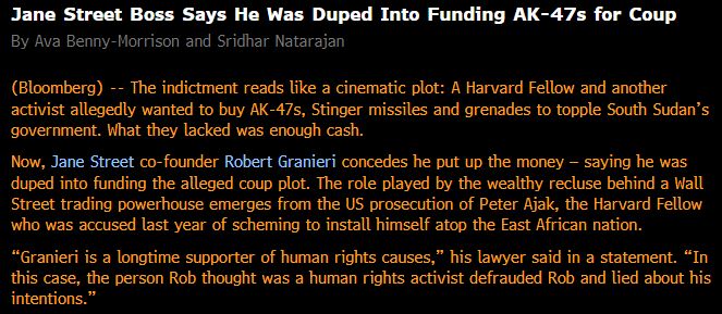 Jane Street Boss Says He Was Duped Into Funding AK-47s for Coup By Ava Benny-Morrison and Sridhar Natarajan (Bloomberg) -- The indictment reads like a cinematic plot: A Harvard Fellow and another activist allegedly wanted to buy AK-47s, Stinger missiles and grenades to topple South Sudan’s government. What they lacked was enough cash. Now, Jane Street co-founder Robert Granieri concedes he put up the money — saying he was duped into funding the alleged coup plot. The role played by the wealthy recluse behind a Wall Street trading powerhouse emerges from the US prosecution of Peter Ajak, the Harvard Fellow who was accused last year of scheming to install himself atop the East African nation. “Granieri is a longtime supporter of human rights causes,” his lawyer said in a statement. “In this case, the person Rob thought was a human rights activist defrauded Rob and lied about his intentions.”