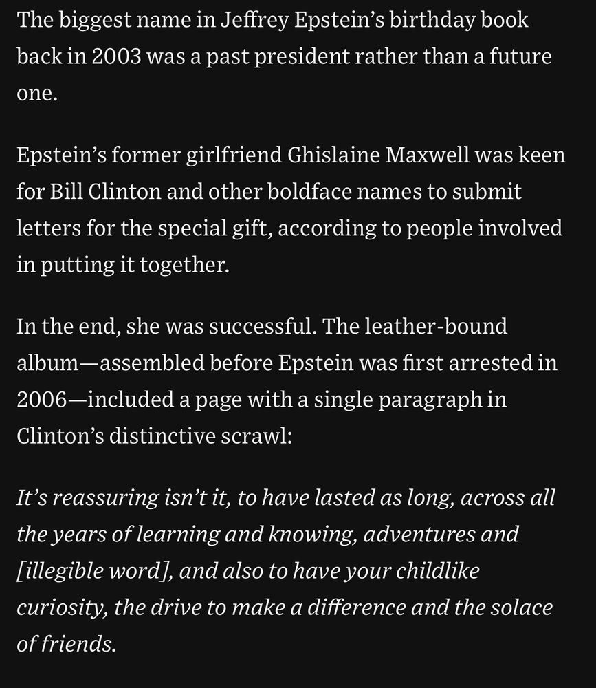 The biggest name in Jeffrey Epstein's birthday book back in 2003 was a past president rather than a future one. Epstein's former girlfriend Ghislaine Maxwell was keen for Bill Clinton and other boldface names to submit letters for the special gift, according to people involved in putting it together. In the end, she was successful. The leather-bound album-assembled before Epstein was first arrested in 2006—included a page with a single paragraph in Clinton's distinctive scrawl: It's reassuring isn't it, to have lasted as long, across all the years of learning and knowing, adventures and [illegible word], and also to have your childlike curiosity, the drive to make a difference and the solace of friends.