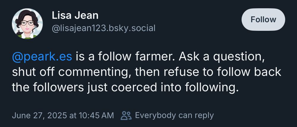 Lisa Jean @lisajean123.bsky.social Follow @peark.es is a follow farmer. Ask a question, shut off commenting, then refuse to follow back the followers just coerced into following. June 27, 2025 at 10:45 AM & Everybody can reply