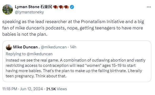 Lyman Stone 石來民 🦬🦬🦬 @lymanstoneky speaking as the lead researcher at the Pronatalism Initiative and a big fan of mike duncan's podcasts, nope, getting teenagers to have more babies is not the plan. Quote Mike Duncan . @mikeduncan · 14h Replying to @mikeduncan Instead we see the real game. A combination of outlawing abortion and vastly restricting access to contraception will lead 
