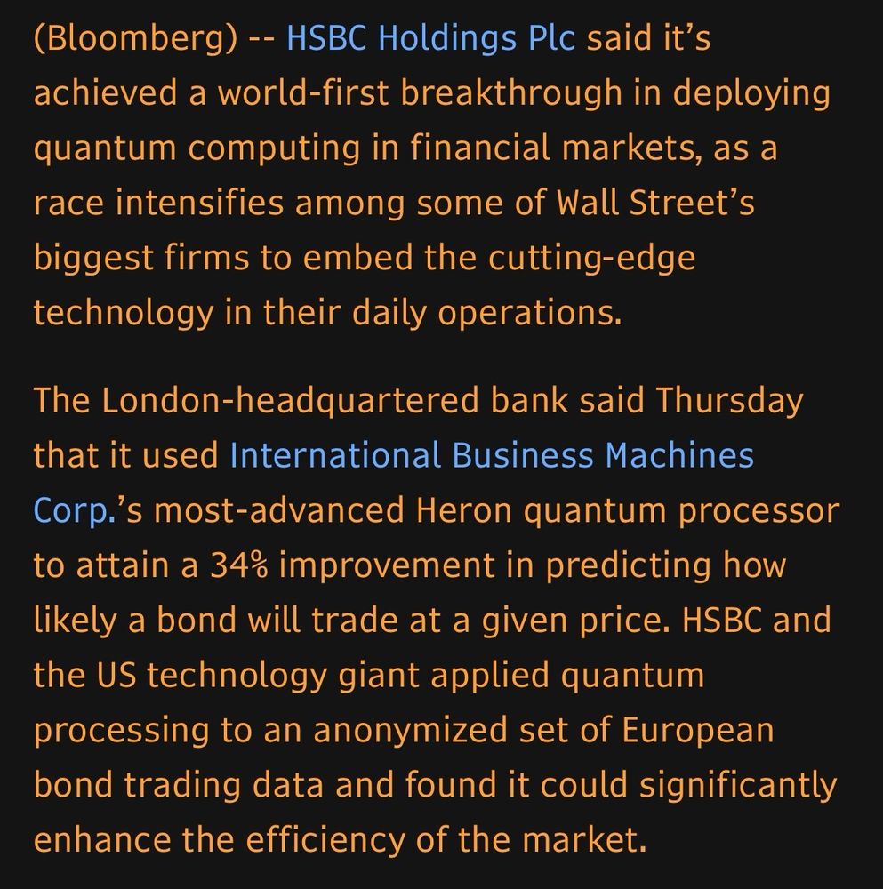 (Bloomberg) -- HSBC Holdings Plc said it's achieved a world-first breakthrough in deploying quantum computing in financial markets, as a race intensifies among some of Wall Street's biggest firms to embed the cutting-edge technology in their daily operations.
The London-headquartered bank said Thursday that it used International Business Machines
Corp.'s most-advanced Heron quantum processor to attain a 34% improvement in predicting how likely a bond will trade at a given price. HSBC and the US technology giant applied quantum processing to an anonymized set of European bond trading data and found it could significantly enhance the efficiency of the market.