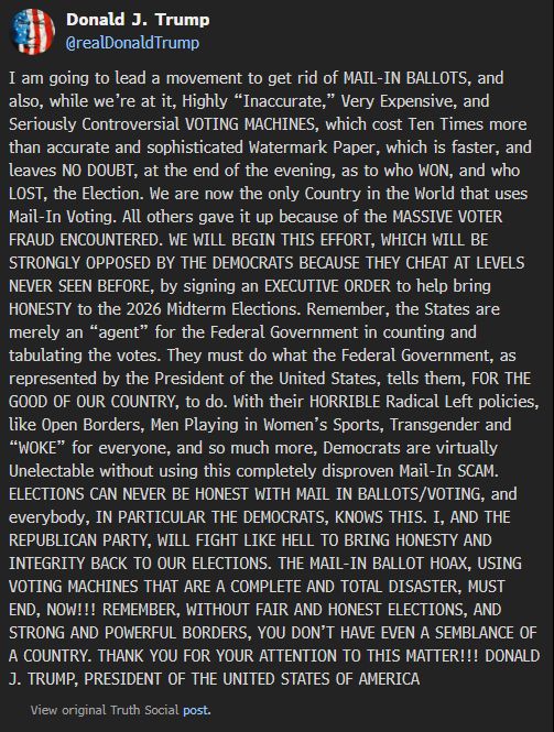  Donald J. Trump @realDonaldTrump I am going to lead a movement to get rid of MAIL-IN BALLOTS, and also, while we’re at it, Highly “Inaccurate,” Very Expensive, and Seriously Controversial VOTING MACHINES, which cost Ten Times more than accurate and sophisticated Watermark Paper, which is faster, and leaves NO DOUBT, at the end of the evening, as to who WON, and who LOST, the Election. We are now the only Country in the World that uses Mail-In Voting. All others gave it up because of the MASSIVE VOTER FRAUD ENCOUNTERED. WE WILL BEGIN THIS EFFORT, WHICH WILL BE STRONGLY OPPOSED BY THE DEMOCRATS BECAUSE THEY CHEAT AT LEVELS NEVER SEEN BEFORE, by signing an EXECUTIVE ORDER to help bring HONESTY to the 2026 Midterm Elections. Remember, the States are merely an “agent” for the Federal Government in counting and tabulating the votes. They must do what the Federal Government, as represented by the President of the United States, tells them, FOR THE GOOD OF OUR COUNTRY, to do. With their HORRIBLE Radical Left policies, like Open Borders, Men Playing in Women’s Sports, Transgender and “WOKE” for everyone, and so much more, Democrats are virtually Unelectable without using this completely disproven Mail-In SCAM. ELECTIONS CAN NEVER BE HONEST WITH MAIL IN BALLOTS/VOTING, and everybody, IN PARTICULAR THE DEMOCRATS, KNOWS THIS. I, AND THE REPUBLICAN PARTY, WILL FIGHT LIKE HELL TO BRING HONESTY AND INTEGRITY BACK TO OUR ELECTIONS. THE MAIL-IN BALLOT HOAX, USING VOTING MACHINES THAT ARE A COMPLETE AND TOTAL DISASTER, MUST END, NOW!!! REMEMBER, WITHOUT FAIR AND HONEST ELECTIONS, AND STRONG AND POWERFUL BORDERS, YOU DON’T HAVE EVEN A SEMBLANCE OF A COUNTRY. THANK YOU FOR YOUR ATTENTION TO THIS MATTER!!! DONALD J. TRUMP, PRESIDENT OF THE UNITED STATES OF AMERICA View original Truth Social post