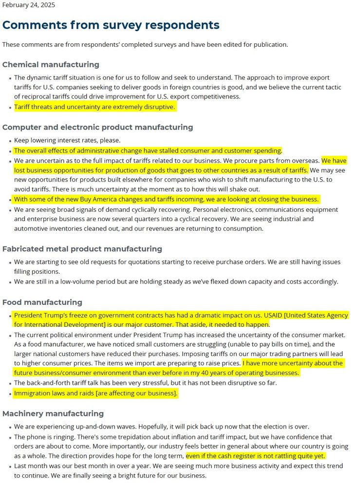 February 24, 2025
Comments from survey respondents
These comments are from respondents’ completed surveys and have been edited for publication.

Chemical manufacturing
The dynamic tariff situation is one for us to follow and seek to understand. The approach to improve export tariffs for U.S. companies seeking to deliver goods in foreign countries is good, and we believe the current tactic of reciprocal tariffs could drive improvement for U.S. export competitiveness.
Tariff threats and uncertainty are extremely disruptive.
Computer and electronic product manufacturing
Keep lowering interest rates, please.
The overall effects of administrative change have stalled consumer and customer spending.
We are uncertain as to the full impact of tariffs related to our business. We procure parts from overseas. We have lost business opportunities for production of goods that goes to other countries as a result of tariffs. We may see new opportunities for products built elsewhere for companies who wish to shift manufacturing to the U.S. to avoid tariffs. There is much uncertainty at the moment as to how this will shake out.
With some of the new Buy America changes and tariffs incoming, we are looking at closing the business.
We are seeing broad signals of demand cyclically recovering. Personal electronics, communications equipment and enterprise business are now several quarters into a cyclical recovery. We are seeing industrial and automotive inventories cleaned out, and our revenues are returning to consumption.
Fabricated metal product manufacturing
We are starting to see old requests for quotations starting to receive purchase orders. We are still having issues filling positions.
We are still in a low-volume period but are holding steady as we’ve flexed down capacity and costs accordingly.
Food manufacturing
President Trump’s freeze on government contracts has had a dramatic impact on us. USAID [United States Agency for International Development] is our major customer. That as…