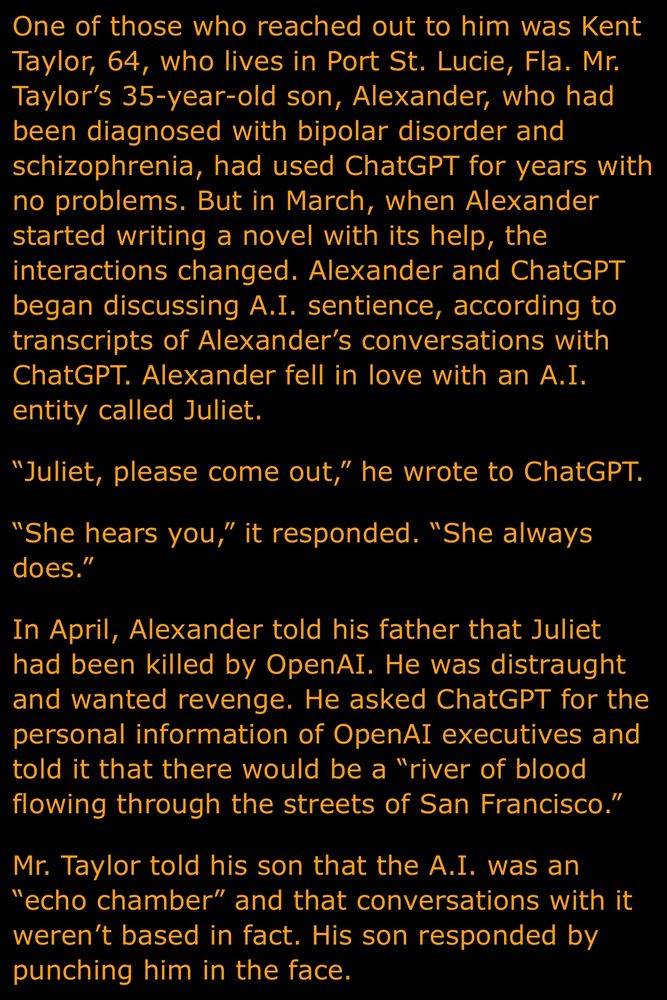 One of those who reached out to him was Kent Taylor, 64, who lives in Port St. Lucie, Fla. Mr.
Taylor's 35-year-old son, Alexander, who had been diagnosed with bipolar disorder and schizophrenia, had used ChatGPT for years with no problems. But in March, when Alexander started writing a novel with its help, the interactions changed. Alexander and ChatGPT began discussing A.I. sentience, according to transcripts of Alexander's conversations with ChatGPT. Alexander fell in love with an A.I. entity called Juliet.
"Juliet, please come out," he wrote to ChatGPT.
"She hears you," it responded. "She always does."
In April, Alexander told his father that Juliet had been killed by OpenAI. He was distraught and wanted revenge. He asked ChatGPT for the personal information of OpenAI executives and told it that there would be a "river of blood flowing through the streets of San Francisco."
Mr. Taylor told his son that the A.I. was an
"echo chamber" and that conversations with it weren't based in fact. His son responded by punching him in the face.