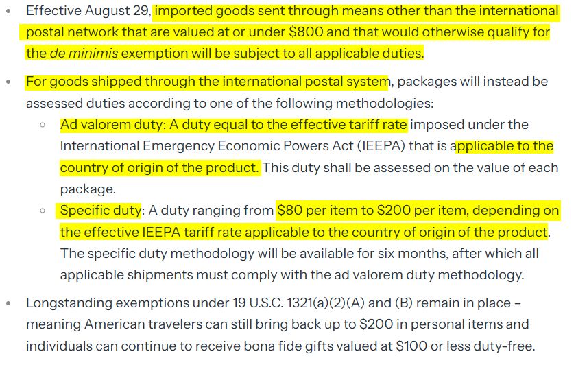 Effective August 29, imported goods sent through means other than the international postal network that are valued at or under $800 and that would otherwise qualify for the de minimis exemption will be subject to all applicable duties.
For goods shipped through the international postal system, packages will instead be assessed duties according to one of the following methodologies:
Ad valorem duty: A duty equal to the effective tariff rate imposed under the International Emergency Economic Powers Act (IEEPA) that is applicable to the country of origin of the product. This duty shall be assessed on the value of each package.
Specific duty: A duty ranging from $80 per item to $200 per item, depending on the effective IEEPA tariff rate applicable to the country of origin of the product. The specific duty methodology will be available for six months, after which all applicable shipments must comply with the ad valorem duty methodology.  
Longstanding exemptions under 19 U.S.C. 1321(a)(2)(A) and (B) remain in place – meaning American travelers can still bring back up to $200 in personal items and individuals can continue to receive bona fide gifts valued at $100 or less duty-free.