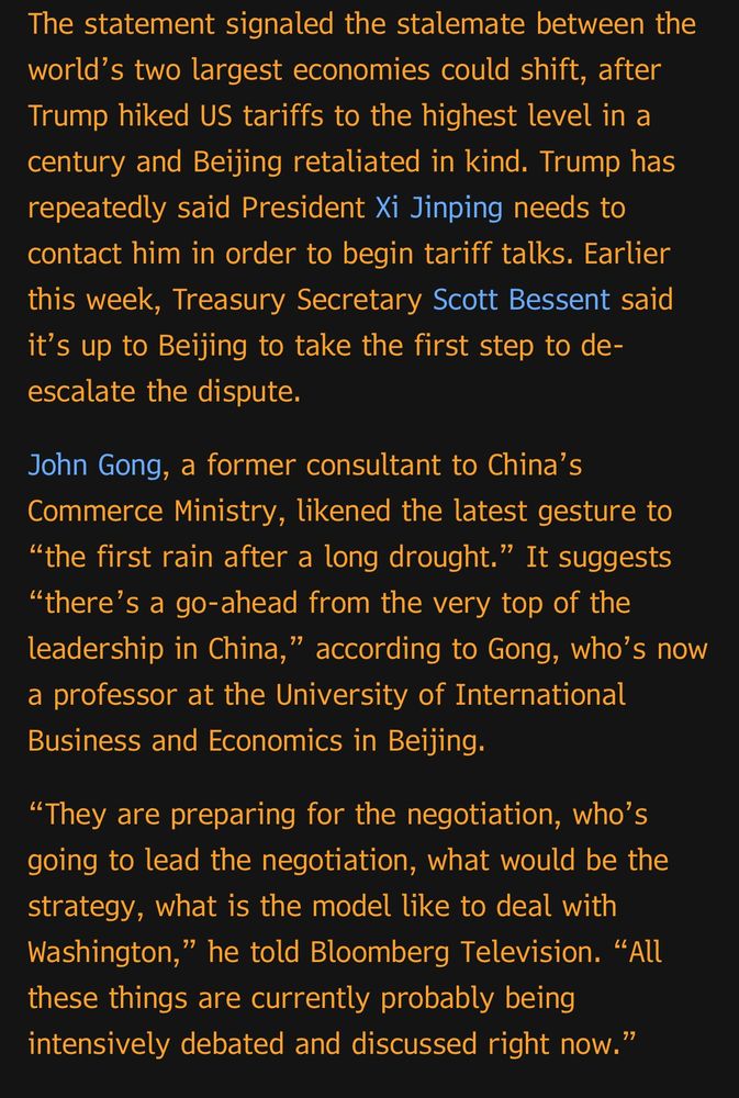 The statement signaled the stalemate between the world's two largest economies could shift, after Trump hiked US tariffs to the highest level in a century and Beijing retaliated in kind. Trump has repeatedly said President Xi Jinping needs to contact him in order to begin tariff talks. Earlier this week, Treasury Secretary Scott Bessent said it's up to Beijing to take the first step to de-escalate the dispute.
John Gong, a former consultant to China's Commerce Ministry, likened the latest gesture to
"the first rain after a long drought." It suggests
"there's a go-ahead from the very top of the leadership in China," according to Gong, who's now a professor at the University of International Business and Economics in Beijing.
"They are preparing for the negotiation, who's going to lead the negotiation, what would be the strategy, what is the model like to deal with Washington," he told Bloomberg Television. "All these things are currently probably being intensively debated and discussed right now."