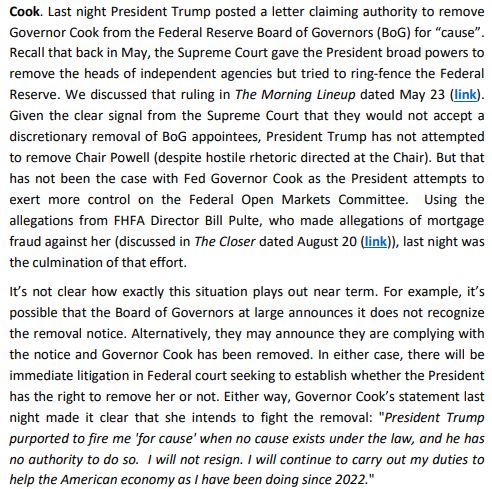 Cook. Last night President Trump posted a letter claiming authority to remove Governor Cook from the Federal Reserve Board of Governors (BoG) for “cause”. Recall that back in May, the Supreme Court gave the President broad powers to remove the heads of independent agencies but tried to ring-fence the Federal Reserve. We discussed that ruling in The Morning Lineup dated May 23 (link). Given the clear signal from the Supreme Court that they would not accept a discretionary removal of BoG appointees, President Trump has not attempted to remove Chair Powell (despite hostile rhetoric directed at the Chair). But that has not been the case with Fed Governor Cook as the President attempts to exert more control on the Federal Open Markets Committee. Using the allegations from FHFA Director Bill Pulte, who made allegations of mortgage fraud against her (discussed in The Closer dated August 20 (link)), last night was the culmination of that effort. It’s not clear how exactly this situation plays out near term. For example, it’s possible that the Board of Governors at large announces it does not recognize the removal notice. Alternatively, they may announce they are complying with the notice and Governor Cook has been removed. In either case, there will be immediate litigation in Federal court seeking to establish whether the President has the right to remove her or not. Either way, Governor Cook’s statement last night made it clear that she intends to fight the removal: 
