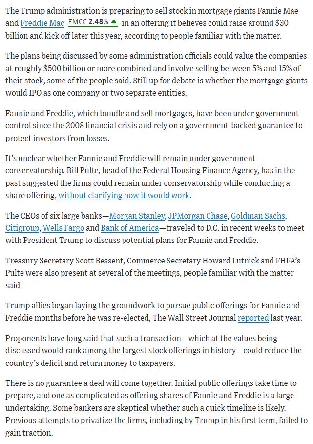 The Trump administration is preparing to sell stock in mortgage giants Fannie Mae and Freddie Mac FMCC 2.58%increase; green up pointing triangle in an offering it believes could raise around $30 billion and kick off later this year, according to people familiar with the matter.

The plans being discussed by some administration officials could value the companies at roughly $500 billion or more combined and involve selling between 5% and 15% of their stock, some of the people said. Still up for debate is whether the mortgage giants would IPO as one company or two separate entities. 

Fannie and Freddie, which bundle and sell mortgages, have been under government control since the 2008 financial crisis and rely on a government-backed guarantee to protect investors from losses. 

It’s unclear whether Fannie and Freddie will remain under government conservatorship. Bill Pulte, head of the Federal Housing Finance Agency, has in the past suggested the firms could remain under conservatorship while conducting a share offering, without clarifying how it would work.

The CEOs of six large banks—Morgan Stanley, JPMorgan Chase, Goldman Sachs, Citigroup, Wells Fargo and Bank of America—traveled to D.C. in recent weeks to meet with President Trump to discuss potential plans for Fannie and Freddie.

Treasury Secretary Scott Bessent, Commerce Secretary Howard Lutnick and FHFA’s Pulte were also present at several of the meetings, people familiar with the matter said. 

Trump allies began laying the groundwork to pursue public offerings for Fannie and Freddie months before he was re-elected, The Wall Street Journal reported last year. 

Proponents have long said that such a transaction—which at the values being discussed would rank among the largest stock offerings in history—could reduce the country’s deficit and return money to taxpayers. 

There is no guarantee a deal will come together. Initial public offerings take time to prepare, and one as complicated as offering shares of F…