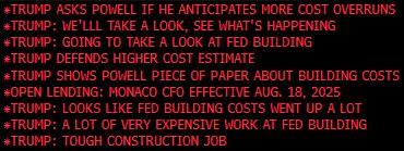  	 	*TRUMP ASKS POWELL IF HE ANTICIPATES MORE COST OVERRUNS
 	 	*TRUMP: WE'LLL TAKE A LOOK, SEE WHAT'S HAPPENING
 	 	*TRUMP: GOING TO TAKE A LOOK AT FED BUILDING
 	 	*TRUMP DEFENDS HIGHER COST ESTIMATE
 	 	*TRUMP SHOWS POWELL PIECE OF PAPER ABOUT BUILDING COSTS
 	 	*OPEN LENDING: MONACO CFO EFFECTIVE AUG. 18, 2025
 	 	*TRUMP: LOOKS LIKE FED BUILDING COSTS WENT UP A LOT
 	 	*TRUMP: A LOT OF VERY EXPENSIVE WORK AT FED BUILDING
 	 	*TRUMP: TOUGH CONSTRUCTION JOB
 	 	TRUMP FEDERAL RESERVE TOUR: LIVE <GO>