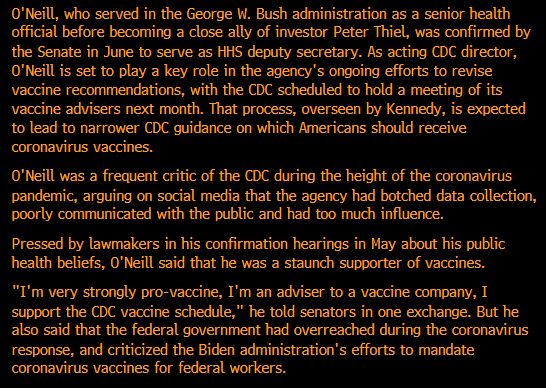 O'Neill, who served in the George W. Bush administration as a senior health official before becoming a close ally of investor Peter Thiel, was confirmed by the Senate in June to serve as HHS deputy secretary. As acting CDC director, O'Neill is set to play a key role in the agency's ongoing efforts to revise vaccine recommendations, with the CDC scheduled to hold a meeting of its vaccine advisers next month. That process, overseen by Kennedy, is expected to lead to narrower CDC guidance on which Americans should receive coronavirus vaccines. O'Neill was a frequent critic of the CDC during the height of the coronavirus pandemic, arguing on social media that the agency had botched data collection, poorly communicated with the public and had too much influence. Pressed by lawmakers in his confirmation hearings in May about his public health beliefs, O'Neill said that he was a staunch supporter of vaccines. 