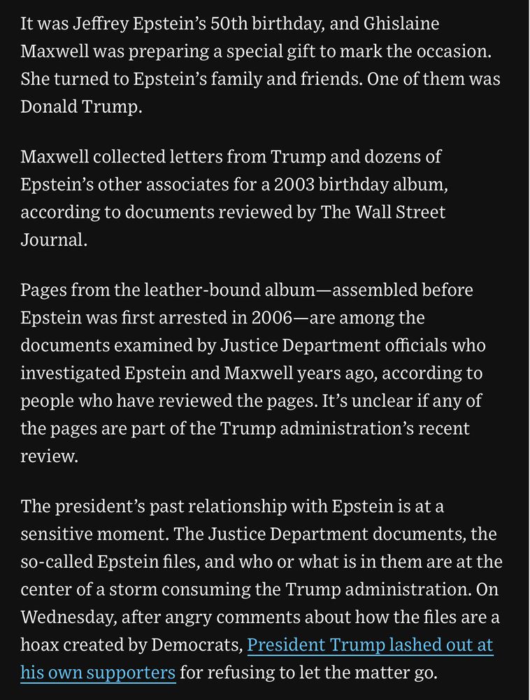 It was Jeffrey Epstein's 50th birthday, and Ghislaine Maxwell was preparing a special gift to mark the occasion.
She turned to Epstein's family and friends. One of them was Donald Trump.
Maxwell collected letters from Trump and dozens of Epstein's other associates for a 2003 birthday album, according to documents reviewed by The Wall Street Journal.
Pages from the leather-bound album-assembled before
Epstein was first arrested in 2006—are among the documents examined by Justice Department officials who investigated Epstein and Maxwell years ago, according to people who have reviewed the pages. It's unclear if any of the pages are part of the Trump administration's recent review.
The president's past relationship with Epstein is at a sensitive moment. The Justice Department documents, the so-called Epstein files, and who or what is in them are at the center of a storm consuming the Trump administration. On Wednesday, after angry comments about how the files are a hoax created by Democrats, President Trump lashed out at his own supporters for refusing to let the matter go.
